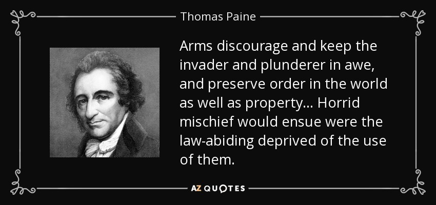 Arms discourage and keep the invader and plunderer in awe, and preserve order in the world as well as property... Horrid mischief would ensue were the law-abiding deprived of the use of them. - Thomas Paine
