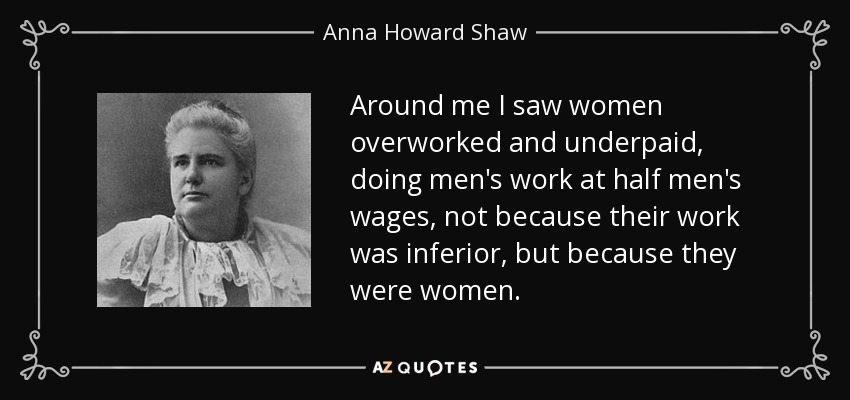 Around me I saw women overworked and underpaid, doing men's work at half men's wages, not because their work was inferior, but because they were women. - Anna Howard Shaw