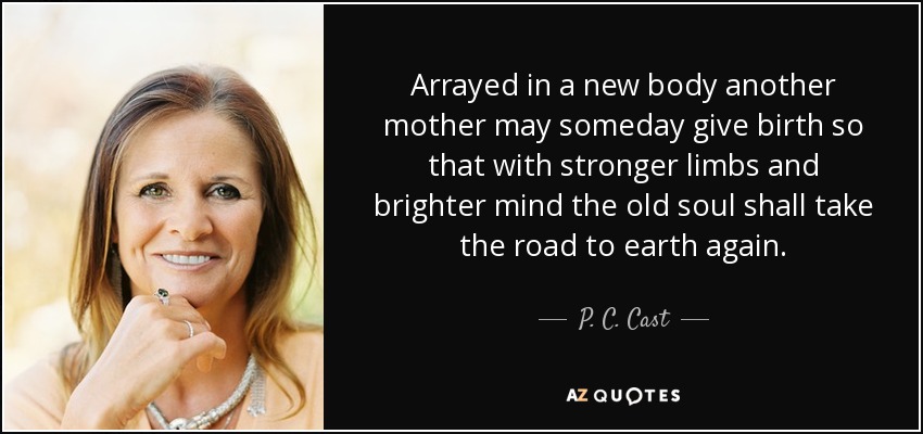 Arrayed in a new body another mother may someday give birth so that with stronger limbs and brighter mind the old soul shall take the road to earth again. - P. C. Cast