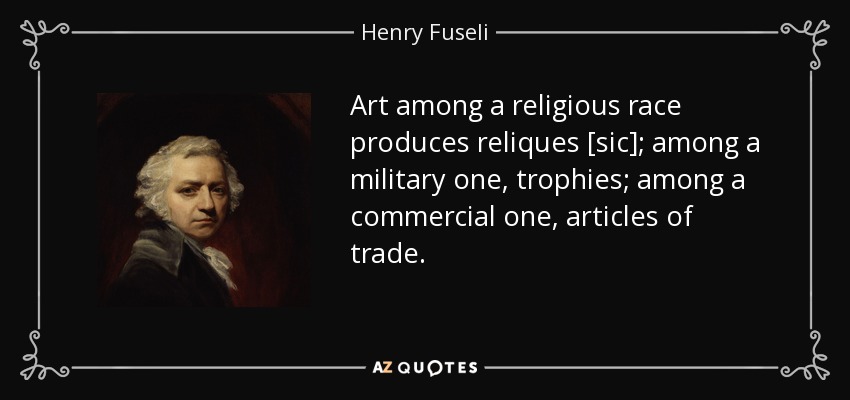 Art among a religious race produces reliques [sic]; among a military one, trophies; among a commercial one, articles of trade. - Henry Fuseli