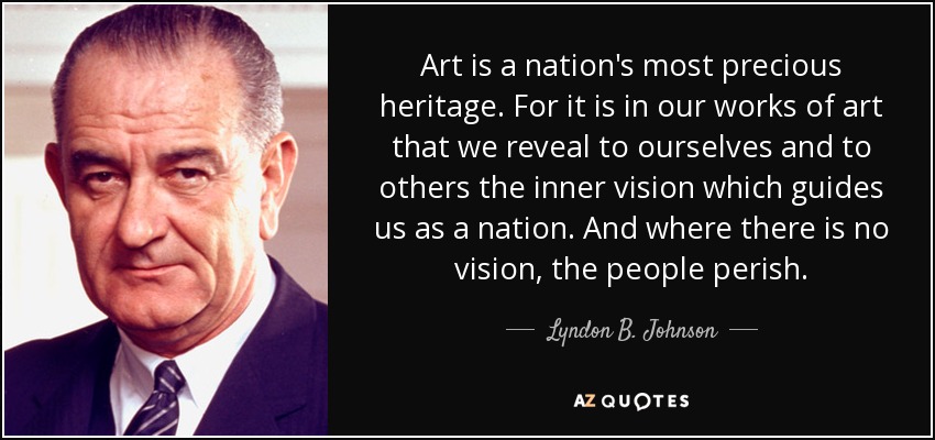 Art is a nation's most precious heritage. For it is in our works of art that we reveal to ourselves and to others the inner vision which guides us as a nation. And where there is no vision, the people perish. - Lyndon B. Johnson