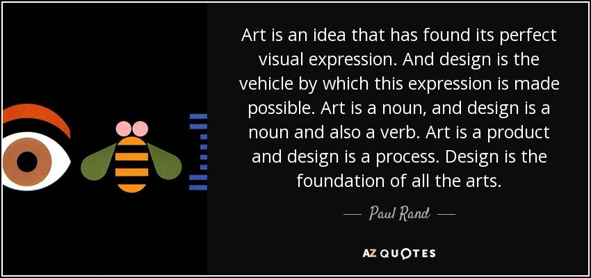 Art is an idea that has found its perfect visual expression. And design is the vehicle by which this expression is made possible. Art is a noun, and design is a noun and also a verb. Art is a product and design is a process. Design is the foundation of all the arts. - Paul Rand