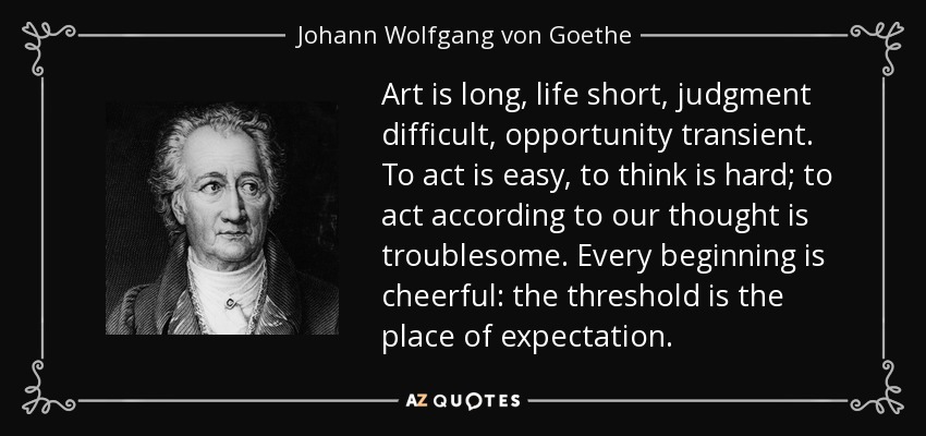 Art is long, life short, judgment difficult, opportunity transient. To act is easy, to think is hard; to act according to our thought is troublesome. Every beginning is cheerful: the threshold is the place of expectation. - Johann Wolfgang von Goethe