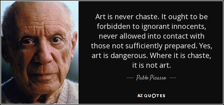 Art is never chaste. It ought to be forbidden to ignorant innocents, never allowed into contact with those not sufficiently prepared. Yes, art is dangerous. Where it is chaste, it is not art. - Pablo Picasso