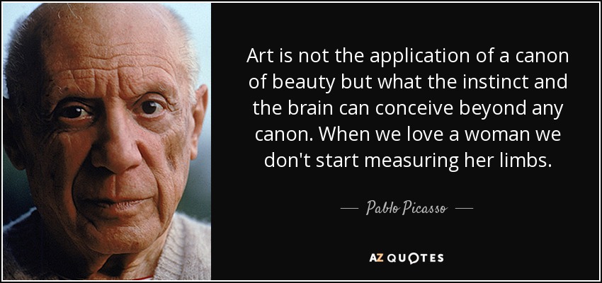 Art is not the application of a canon of beauty but what the instinct and the brain can conceive beyond any canon. When we love a woman we don't start measuring her limbs. - Pablo Picasso