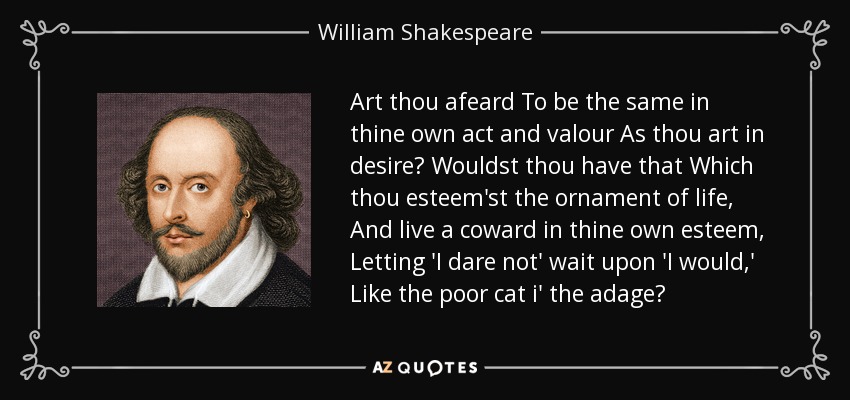 Art thou afeard To be the same in thine own act and valour As thou art in desire? Wouldst thou have that Which thou esteem'st the ornament of life, And live a coward in thine own esteem, Letting 'I dare not' wait upon 'I would,' Like the poor cat i' the adage? - William Shakespeare