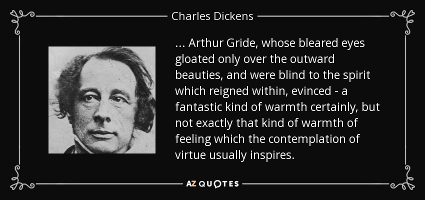 ... Arthur Gride, whose bleared eyes gloated only over the outward beauties, and were blind to the spirit which reigned within, evinced - a fantastic kind of warmth certainly, but not exactly that kind of warmth of feeling which the contemplation of virtue usually inspires. - Charles Dickens