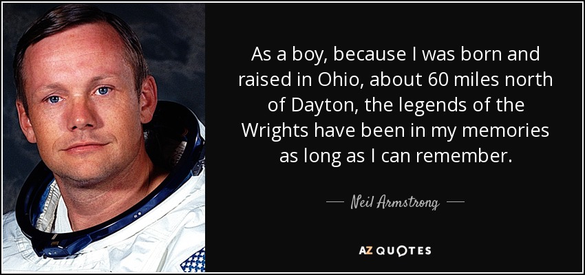As a boy, because I was born and raised in Ohio, about 60 miles north of Dayton, the legends of the Wrights have been in my memories as long as I can remember. - Neil Armstrong