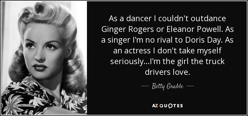 As a dancer I couldn't outdance Ginger Rogers or Eleanor Powell. As a singer I'm no rival to Doris Day. As an actress I don't take myself seriously...I'm the girl the truck drivers love. - Betty Grable
