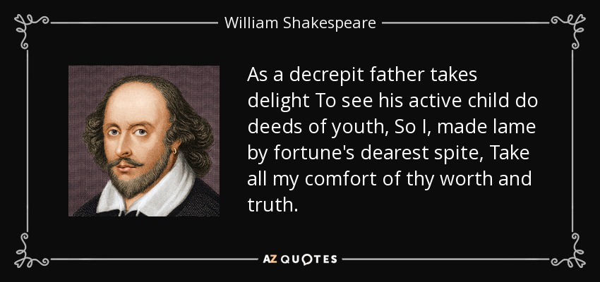 As a decrepit father takes delight To see his active child do deeds of youth, So I, made lame by fortune's dearest spite, Take all my comfort of thy worth and truth. - William Shakespeare