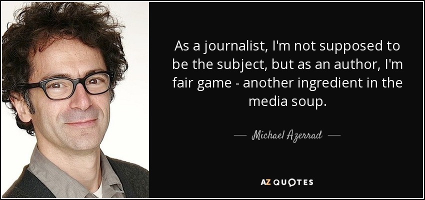 As a journalist, I'm not supposed to be the subject, but as an author, I'm fair game - another ingredient in the media soup. - Michael Azerrad