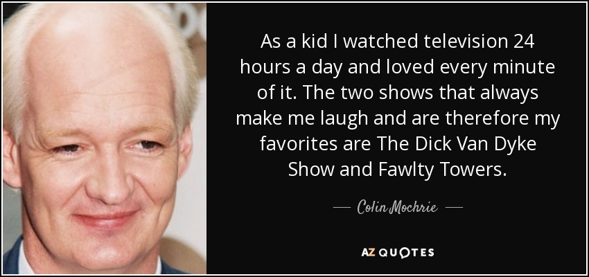As a kid I watched television 24 hours a day and loved every minute of it. The two shows that always make me laugh and are therefore my favorites are The Dick Van Dyke Show and Fawlty Towers. - Colin Mochrie