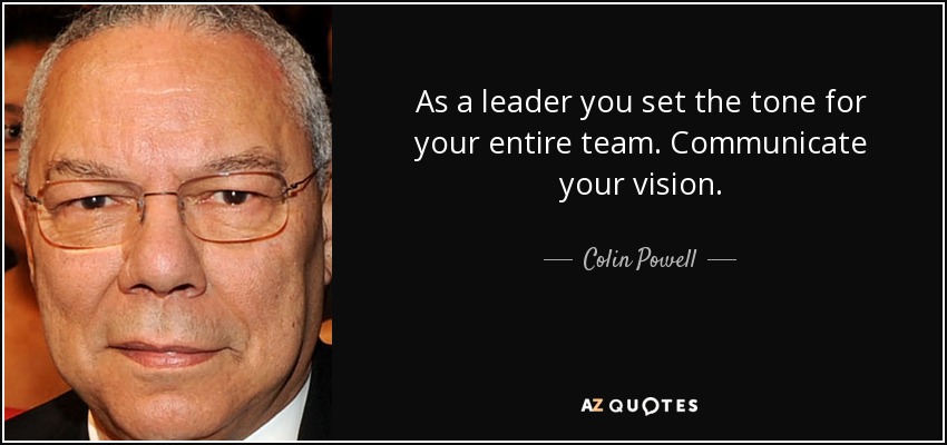 As a leader you set the tone for your entire team. Communicate your vision. - Colin Powell
