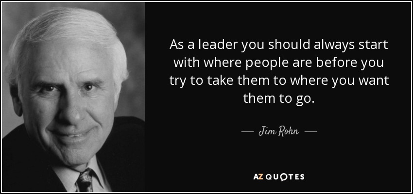 As a leader you should always start with where people are before you try to take them to where you want them to go. - Jim Rohn