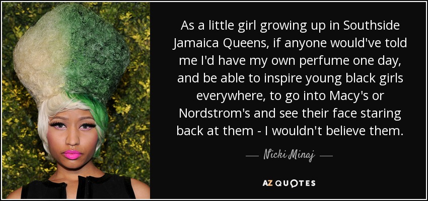 As a little girl growing up in Southside Jamaica Queens, if anyone would've told me I'd have my own perfume one day, and be able to inspire young black girls everywhere, to go into Macy's or Nordstrom's and see their face staring back at them - I wouldn't believe them. - Nicki Minaj