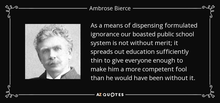 As a means of dispensing formulated ignorance our boasted public school system is not without merit; it spreads out education sufficiently thin to give everyone enough to make him a more competent fool than he would have been without it. - Ambrose Bierce