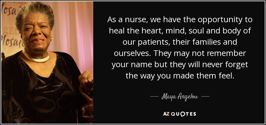 As a nurse, we have the opportunity to heal the heart, mind, soul and body of our patients, their families and ourselves. They may not remember your name but they will never forget the way you made them feel. - Maya Angelou