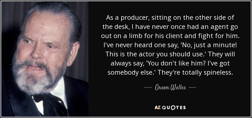 As a producer, sitting on the other side of the desk, I have never once had an agent go out on a limb for his client and fight for him. I've never heard one say, 'No, just a minute! This is the actor you should use.' They will always say, 'You don't like him? I've got somebody else.' They're totally spineless. - Orson Welles