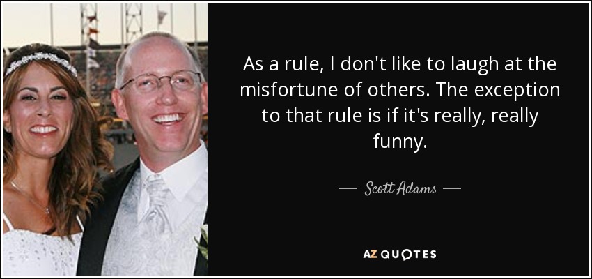 As a rule, I don't like to laugh at the misfortune of others. The exception to that rule is if it's really, really funny. - Scott Adams