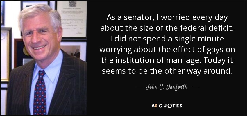 Como senador, me preocupaba cada día por el tamaño del déficit federal. No dediqué ni un solo minuto a preocuparme por el efecto de los gays en la institución del matrimonio. Hoy parece ser al revés. - John C. Danforth