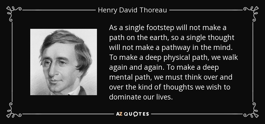 As a single footstep will not make a path on the earth, so a single thought will not make a pathway in the mind. To make a deep physical path, we walk again and again. To make a deep mental path, we must think over and over the kind of thoughts we wish to dominate our lives. - Henry David Thoreau