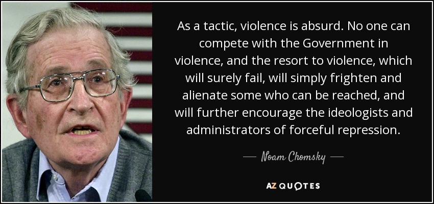 As a tactic, violence is absurd. No one can compete with the Government in violence, and the resort to violence, which will surely fail, will simply frighten and alienate some who can be reached, and will further encourage the ideologists and administrators of forceful repression. - Noam Chomsky