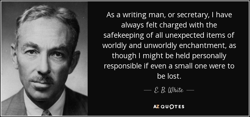 As a writing man, or secretary, I have always felt charged with the safekeeping of all unexpected items of worldly and unworldly enchantment, as though I might be held personally responsible if even a small one were to be lost. - E. B. White