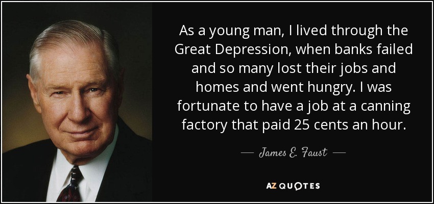 As a young man, I lived through the Great Depression, when banks failed and so many lost their jobs and homes and went hungry. I was fortunate to have a job at a canning factory that paid 25 cents an hour. - James E. Faust