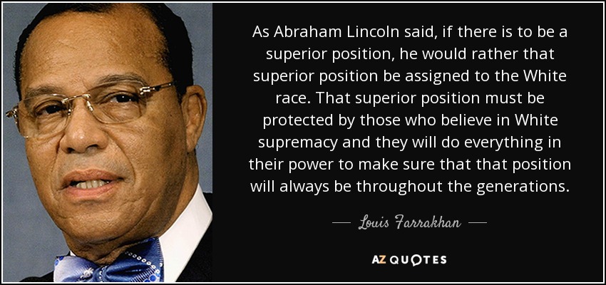 As Abraham Lincoln said, if there is to be a superior position, he would rather that superior position be assigned to the White race. That superior position must be protected by those who believe in White supremacy and they will do everything in their power to make sure that that position will always be throughout the generations. - Louis Farrakhan