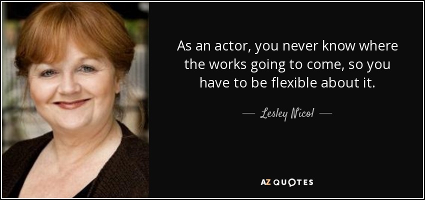 As an actor, you never know where the works going to come, so you have to be flexible about it. - Lesley Nicol