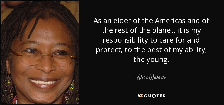 As an elder of the Americas and of the rest of the planet, it is my responsibility to care for and protect, to the best of my ability, the young. - Alice Walker