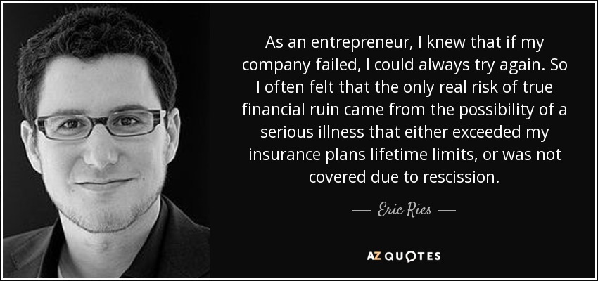 As an entrepreneur, I knew that if my company failed, I could always try again. So I often felt that the only real risk of true financial ruin came from the possibility of a serious illness that either exceeded my insurance plans lifetime limits, or was not covered due to rescission. - Eric Ries