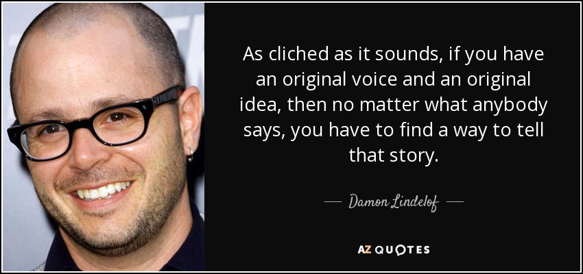 As cliched as it sounds, if you have an original voice and an original idea, then no matter what anybody says, you have to find a way to tell that story. - Damon Lindelof