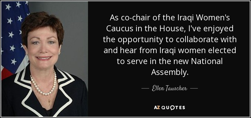 As co-chair of the Iraqi Women's Caucus in the House, I've enjoyed the opportunity to collaborate with and hear from Iraqi women elected to serve in the new National Assembly. - Ellen Tauscher