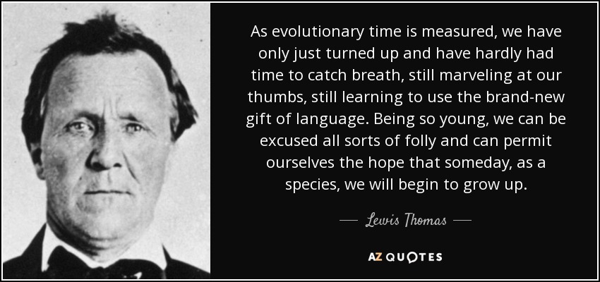 As evolutionary time is measured, we have only just turned up and have hardly had time to catch breath, still marveling at our thumbs, still learning to use the brand-new gift of language. Being so young, we can be excused all sorts of folly and can permit ourselves the hope that someday, as a species, we will begin to grow up. - Lewis Thomas