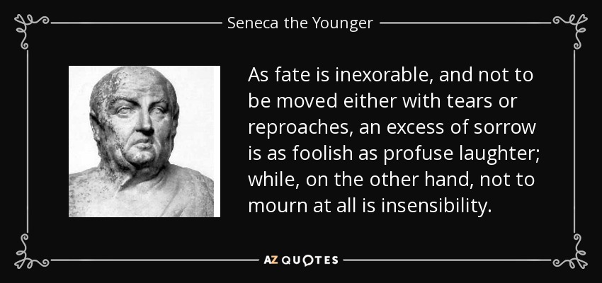 As fate is inexorable, and not to be moved either with tears or reproaches, an excess of sorrow is as foolish as profuse laughter; while, on the other hand, not to mourn at all is insensibility. - Seneca the Younger