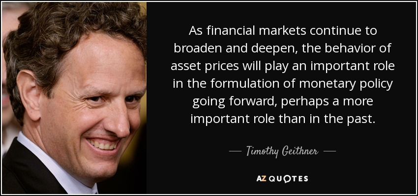 As financial markets continue to broaden and deepen, the behavior of asset prices will play an important role in the formulation of monetary policy going forward, perhaps a more important role than in the past. - Timothy Geithner