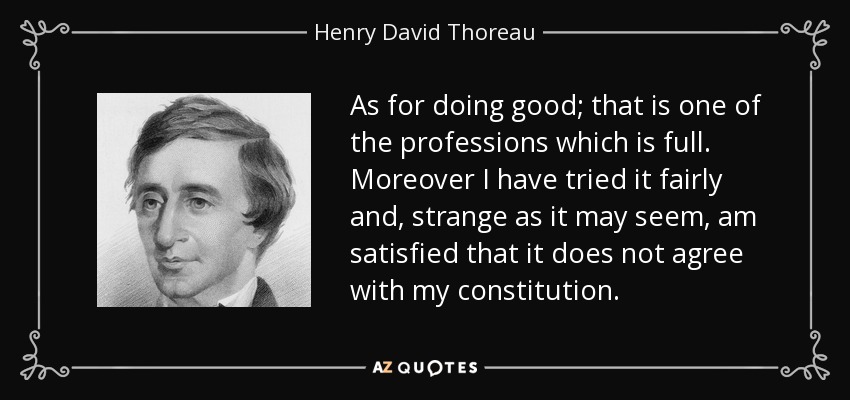 As for doing good; that is one of the professions which is full. Moreover I have tried it fairly and, strange as it may seem, am satisfied that it does not agree with my constitution. - Henry David Thoreau