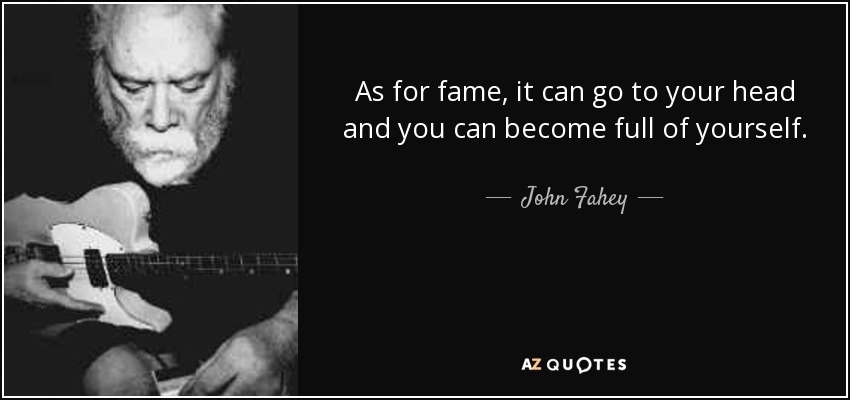 As for fame, it can go to your head and you can become full of yourself. - John Fahey