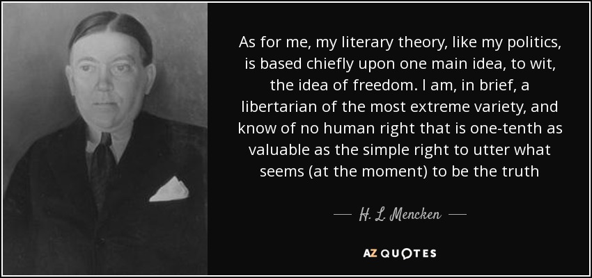As for me, my literary theory, like my politics, is based chiefly upon one main idea, to wit, the idea of freedom. I am, in brief, a libertarian of the most extreme variety, and know of no human right that is one-tenth as valuable as the simple right to utter what seems (at the moment) to be the truth - H. L. Mencken