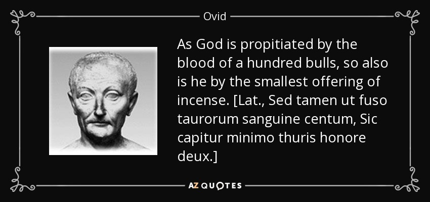 Como Dios es propiciado por la sangre de cien toros, así también lo es por la más pequeña ofrenda de incienso. [Lat., Sed tamen ut fuso taurorum sanguine centum, Sic capitur minimo thuris honore deux]. - Ovid