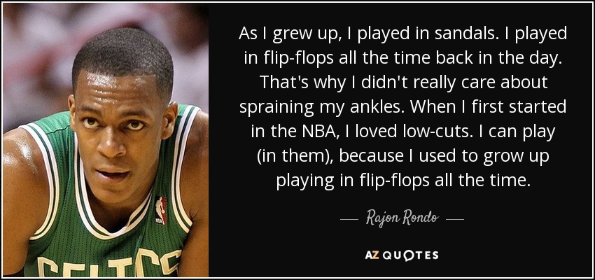 As I grew up, I played in sandals. I played in flip-flops all the time back in the day. That's why I didn't really care about spraining my ankles. When I first started in the NBA, I loved low-cuts. I can play (in them), because I used to grow up playing in flip-flops all the time. - Rajon Rondo