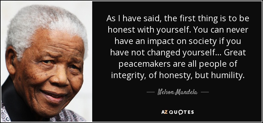 As I have said, the first thing is to be honest with yourself. You can never have an impact on society if you have not changed yourself... Great peacemakers are all people of integrity, of honesty, but humility. - Nelson Mandela