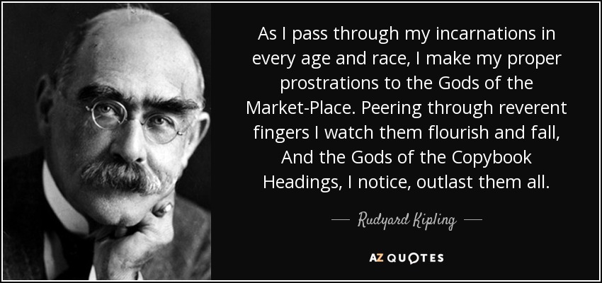 As I pass through my incarnations in every age and race, I make my proper prostrations to the Gods of the Market-Place. Peering through reverent fingers I watch them flourish and fall, And the Gods of the Copybook Headings, I notice, outlast them all. - Rudyard Kipling