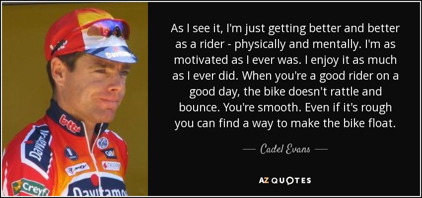 As I see it, I'm just getting better and better as a rider - physically and mentally. I'm as motivated as I ever was. I enjoy it as much as I ever did. When you're a good rider on a good day, the bike doesn't rattle and bounce. You're smooth. Even if it's rough you can find a way to make the bike float. - Cadel Evans