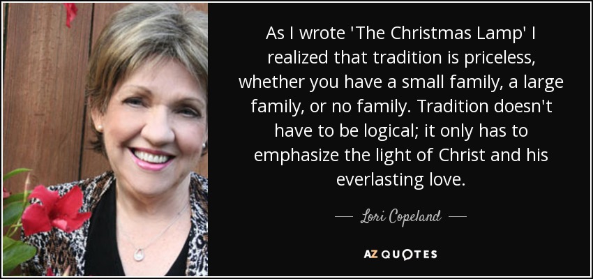 As I wrote 'The Christmas Lamp' I realized that tradition is priceless, whether you have a small family, a large family, or no family. Tradition doesn't have to be logical; it only has to emphasize the light of Christ and his everlasting love. - Lori Copeland