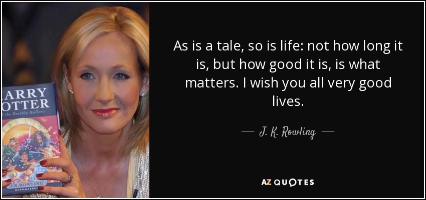As is a tale, so is life: not how long it is, but how good it is, is what matters. I wish you all very good lives. - J. K. Rowling