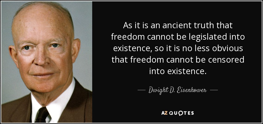 As it is an ancient truth that freedom cannot be legislated into existence, so it is no less obvious that freedom cannot be censored into existence. - Dwight D. Eisenhower