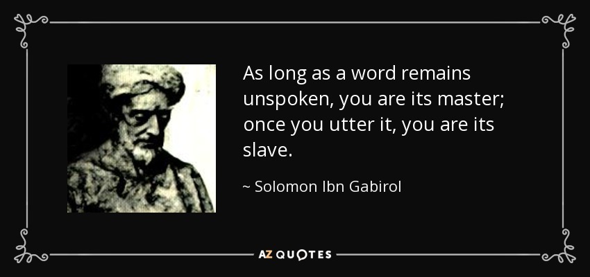As long as a word remains unspoken, you are its master; once you utter it, you are its slave. - Solomon Ibn Gabirol