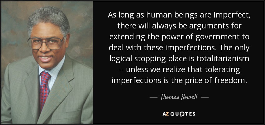 As long as human beings are imperfect, there will always be arguments for extending the power of government to deal with these imperfections. The only logical stopping place is totalitarianism -- unless we realize that tolerating imperfections is the price of freedom. - Thomas Sowell